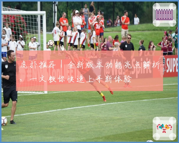 虎扑推荐｜全新版本功能亮点解析，一文教你快速上手新体验