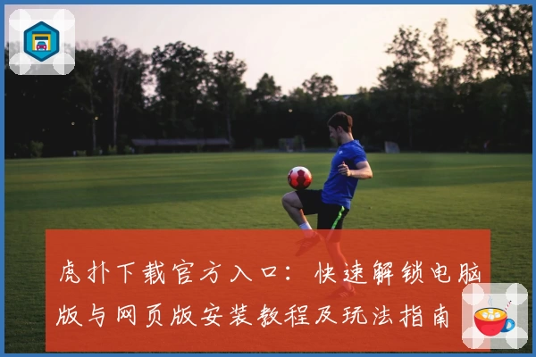 虎扑下载官方入口：快速解锁电脑版与网页版安装教程及玩法指南