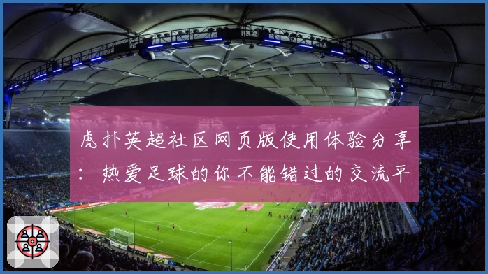虎扑英超社区网页版使用体验分享：热爱足球的你不能错过的交流平台