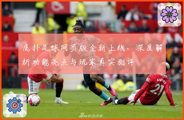 虎扑足球网页版全新上线，深度解析功能亮点与玩家真实测评