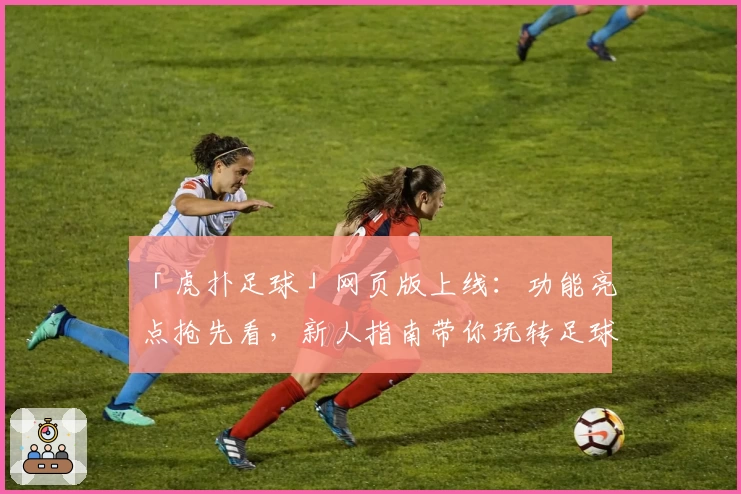 「虎扑足球」网页版上线：功能亮点抢先看，新人指南带你玩转足球社区