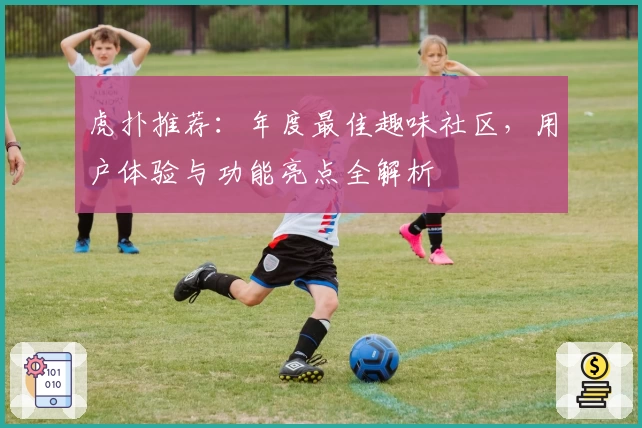 虎扑推荐：年度最佳趣味社区，用户体验与功能亮点全解析