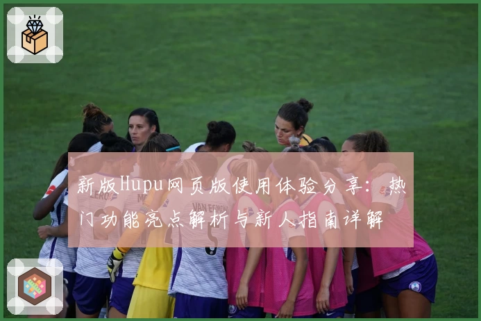 新版Hupu网页版使用体验分享：热门功能亮点解析与新人指南详解