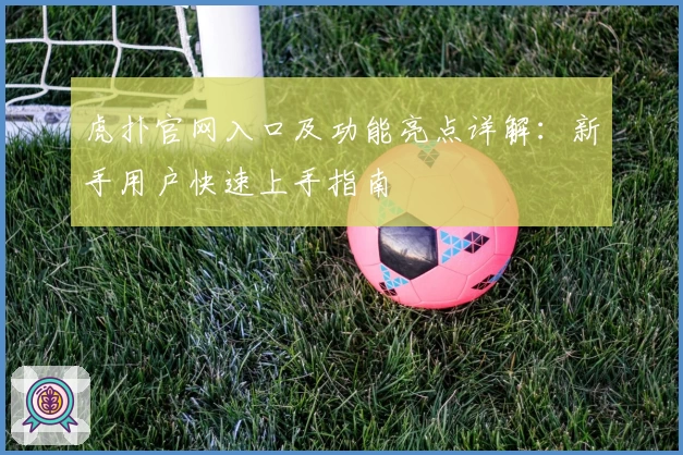 虎扑官网入口及功能亮点详解：新手用户快速上手指南