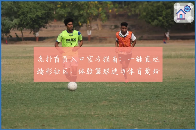 虎扑首页入口官方指南：一键直达精彩社区，体验篮球迷与体育爱好者的专属互动