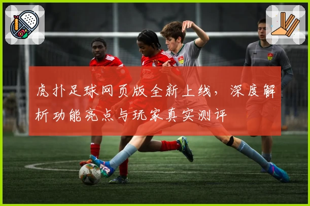 虎扑足球网页版全新上线，深度解析功能亮点与玩家真实测评