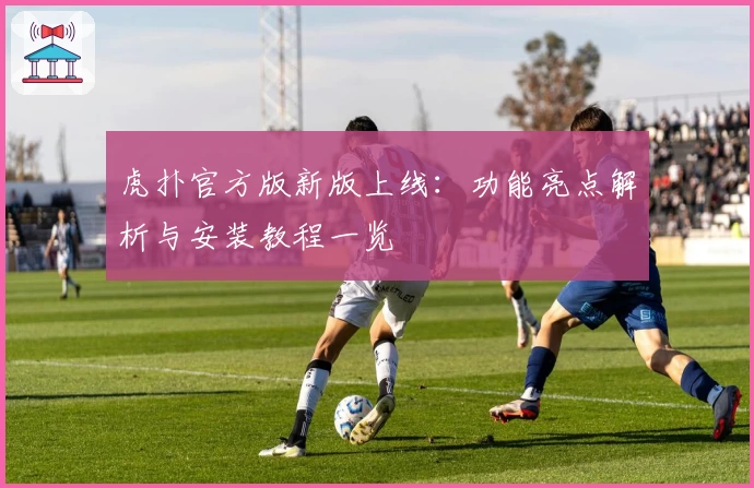 虎扑官方版新版上线：功能亮点解析与安装教程一览