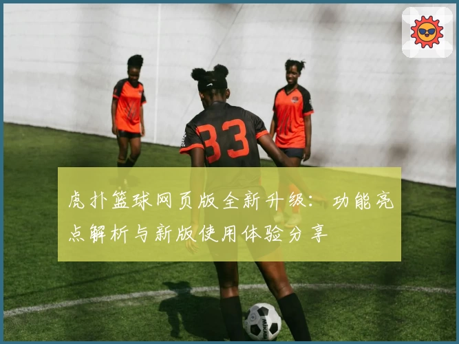 虎扑篮球网页版全新升级:功能亮点解析与新版使用体验分享