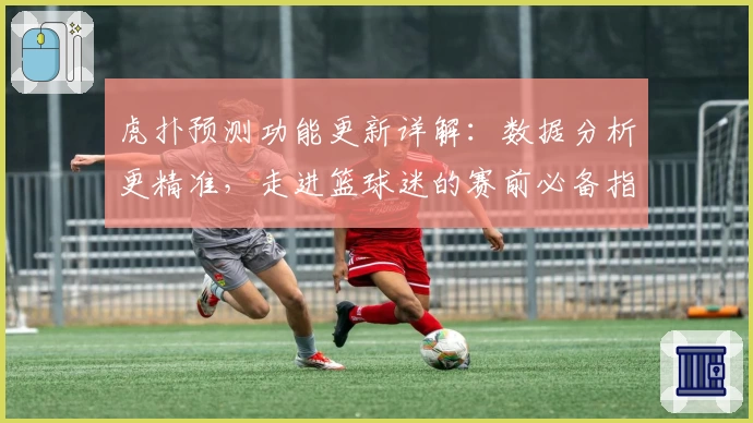 虎扑预测功能更新详解：数据分析更精准，走进篮球迷的赛前必备指南