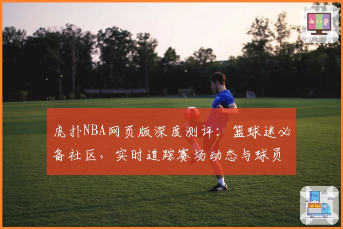 虎扑NBA网页版深度测评：篮球迷必备社区，实时追踪赛场动态与球员数据