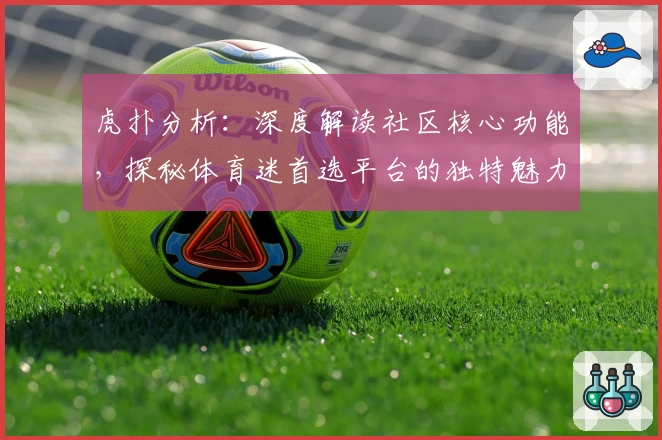 虎扑分析:深度解读社区核心功能,探秘体育迷首选平台的独特魅力