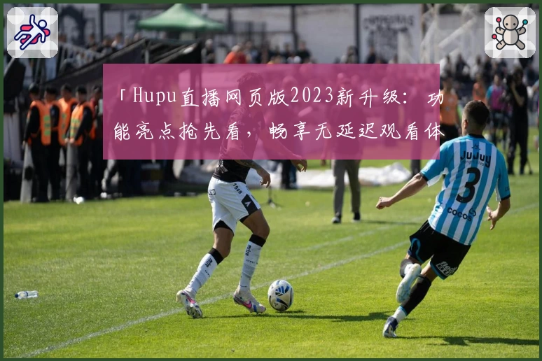 「Hupu直播网页版2023新升级：功能亮点抢先看，畅享无延迟观看体验」