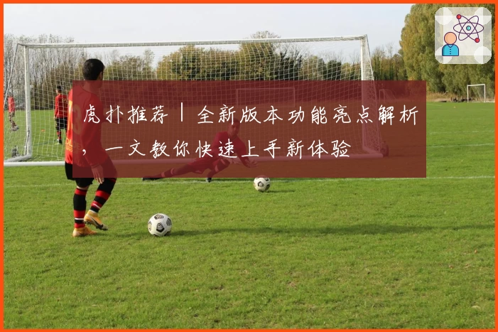 虎扑推荐｜全新版本功能亮点解析，一文教你快速上手新体验