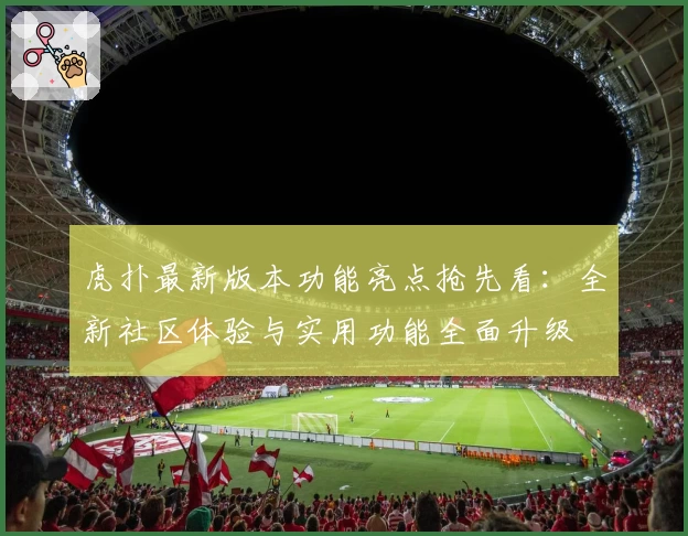 虎扑最新版本功能亮点抢先看：全新社区体验与实用功能全面升级
