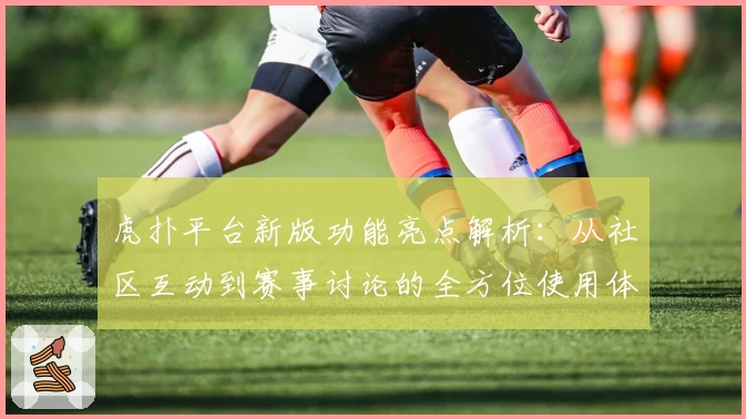 虎扑平台新版功能亮点解析：从社区互动到赛事讨论的全方位使用体验
