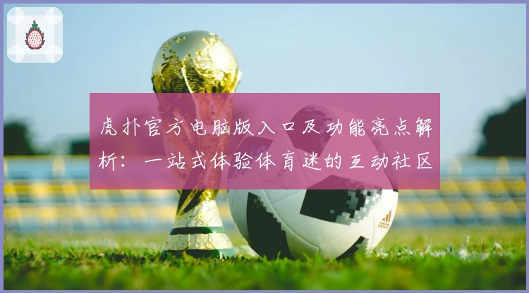 虎扑官方电脑版入口及功能亮点解析：一站式体验体育迷的互动社区魅力