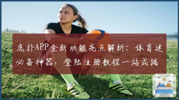 虎扑APP全新功能亮点解析:体育迷必备神器,登陆注册教程一站式搞定