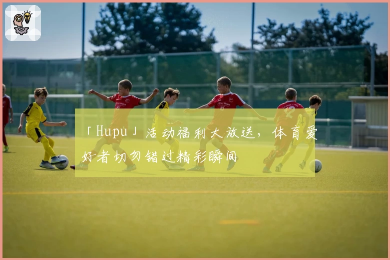 「Hupu」活动福利大放送，体育爱好者切勿错过精彩瞬间
