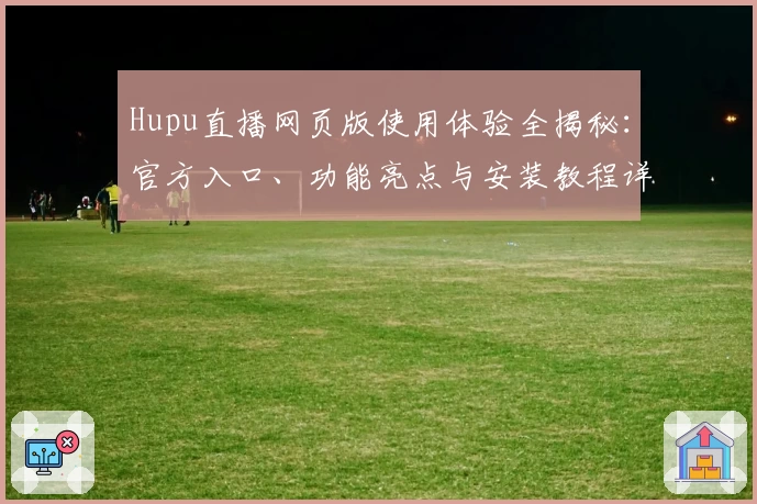 Hupu直播网页版使用体验全揭秘：官方入口、功能亮点与安装教程详解
