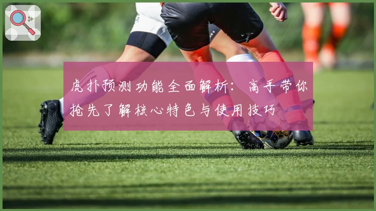 虎扑预测功能全面解析：高手带你抢先了解核心特色与使用技巧