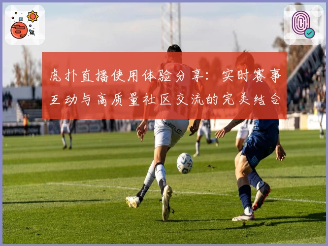 虎扑直播使用体验分享：实时赛事互动与高质量社区交流的完美结合