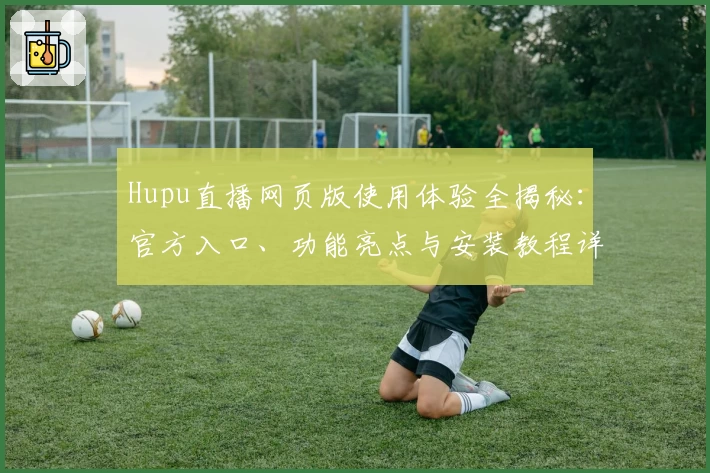 Hupu直播网页版使用体验全揭秘：官方入口、功能亮点与安装教程详解