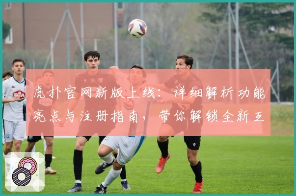 虎扑官网新版上线：详细解析功能亮点与注册指南，带你解锁全新互动体验