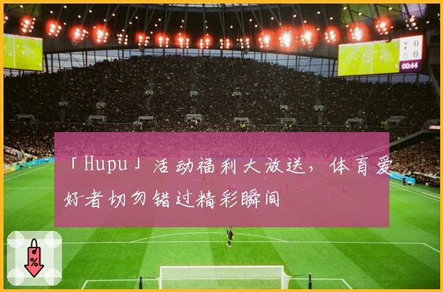 「Hupu」活动福利大放送，体育爱好者切勿错过精彩瞬间