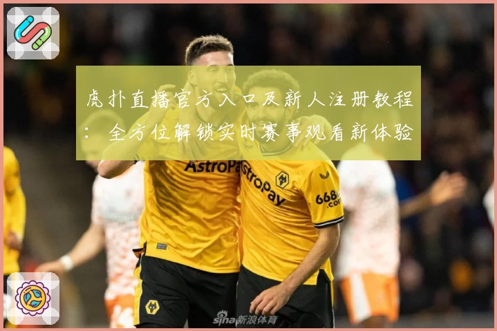 虎扑直播官方入口及新人注册教程：全方位解锁实时赛事观看新体验