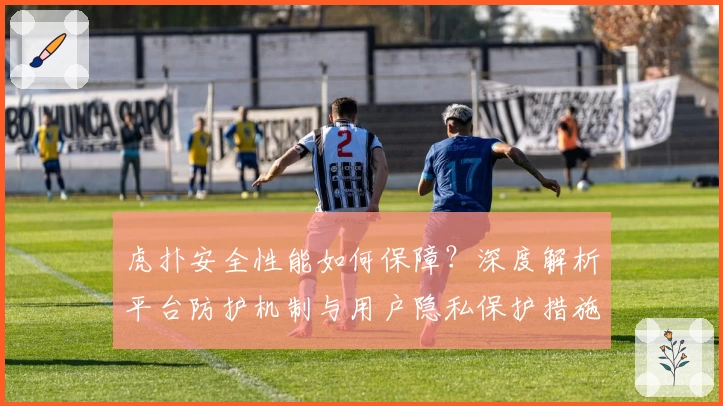 虎扑安全性能如何保障？深度解析平台防护机制与用户隐私保护措施