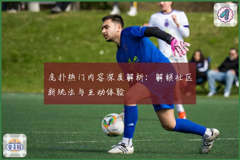 虎扑热门内容深度解析:解锁社区新玩法与互动体验
