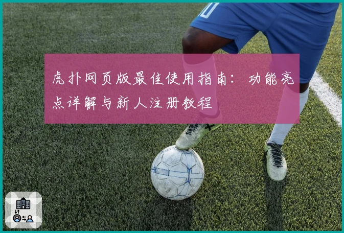 虎扑网页版最佳使用指南：功能亮点详解与新人注册教程